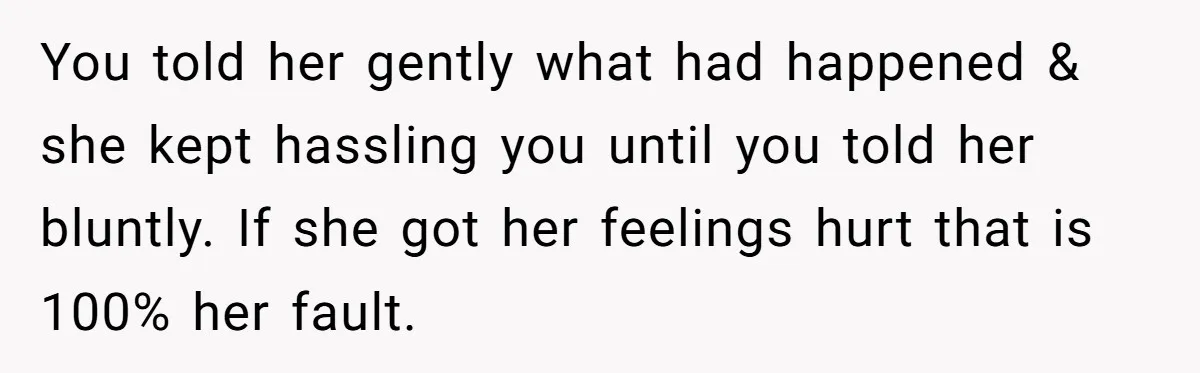 You told her gently what had happened & she kept hassling you until you told her bluntly. If she got her feelings hurt that is 100% her fault.