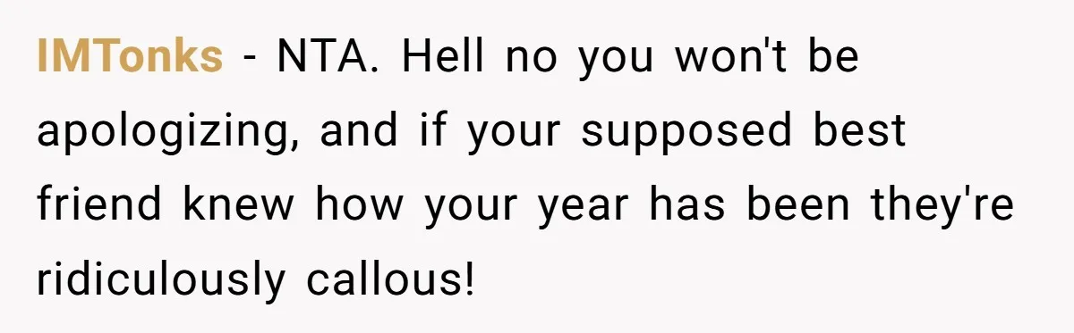 IMTonks − NTA. Hell no you won't be apologizing, and if your supposed best friend knew how your year has been they're ridiculously callous!
