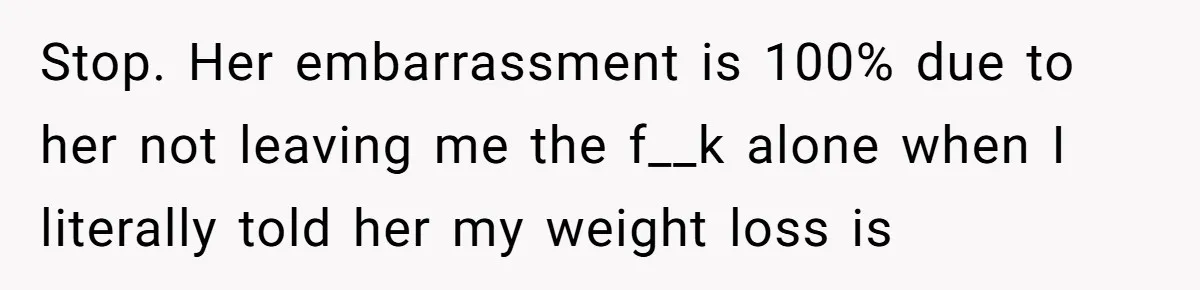 Stop. Her embarrassment is 100% due to her not leaving me the f__k alone when I literally told her my weight loss is