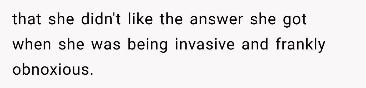 that she didn't like the answer she got when she was being invasive and frankly obnoxious.