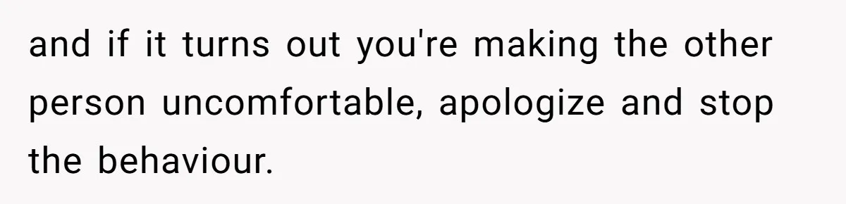 and if it turns out you're making the other person uncomfortable, apologize and stop the behaviour.
