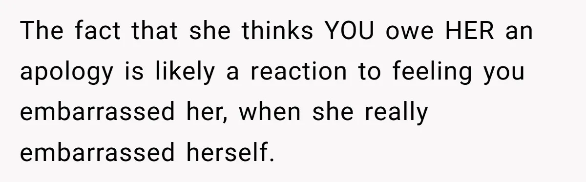 The fact that she thinks YOU owe HER an apology is likely a reaction to feeling you embarrassed her, when she really embarrassed herself.