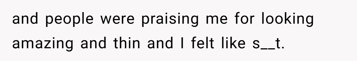 and people were praising me for looking amazing and thin and I felt like s__t.