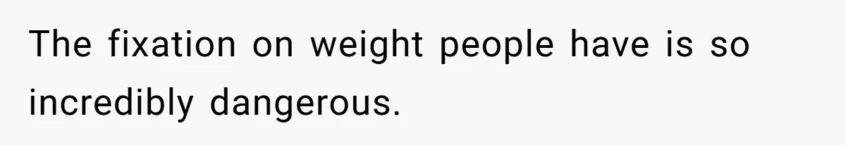 The fixation on weight people have is so incredibly dangerous.