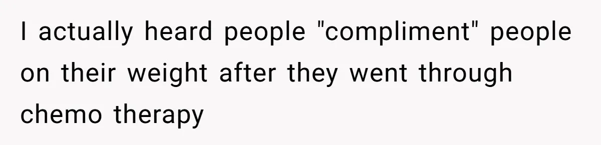 I actually heard people "compliment" people on their weight after they went through chemo therapy