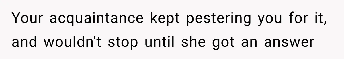 Your acquaintance kept pestering you for it, and wouldn't stop until she got an answer