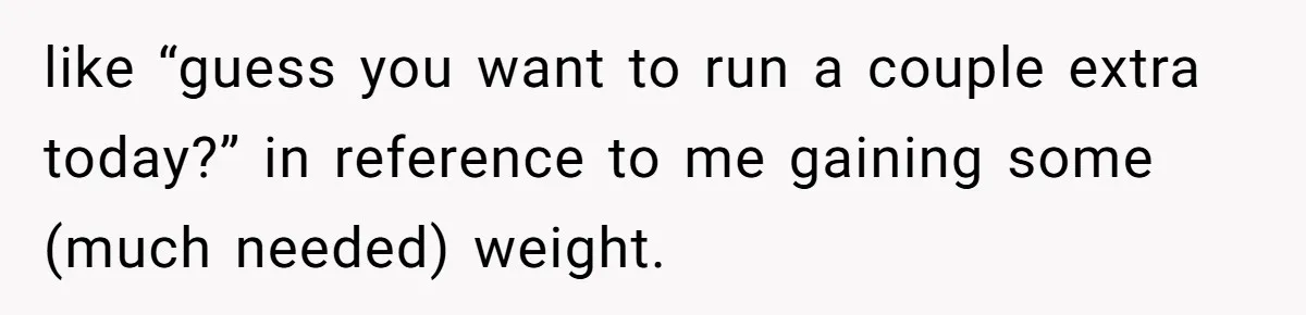 like “guess you want to run a couple extra today?” in reference to me gaining some (much needed) weight.
