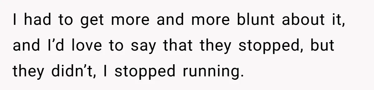 I had to get more and more blunt about it, and I’d love to say that they stopped, but they didn’t, I stopped running.