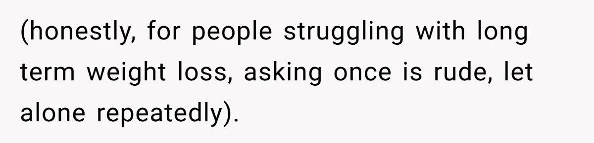 (honestly, for people struggling with long term weight loss, asking once is rude, let alone repeatedly).