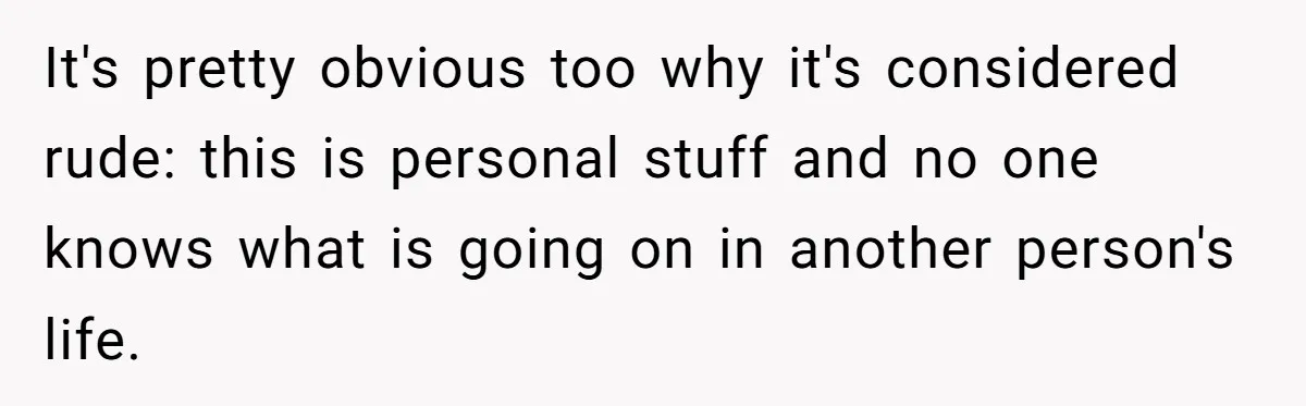 It's pretty obvious too why it's considered rude: this is personal stuff and no one knows what is going on in another person's life.