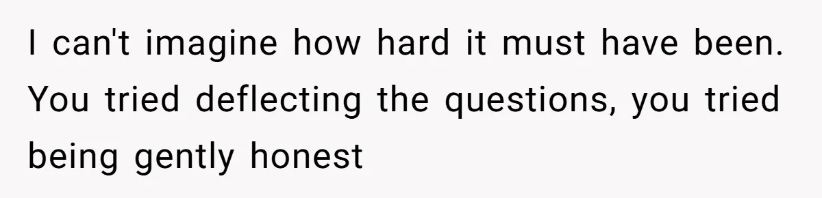 I can't imagine how hard it must have been. You tried deflecting the questions, you tried being gently honest