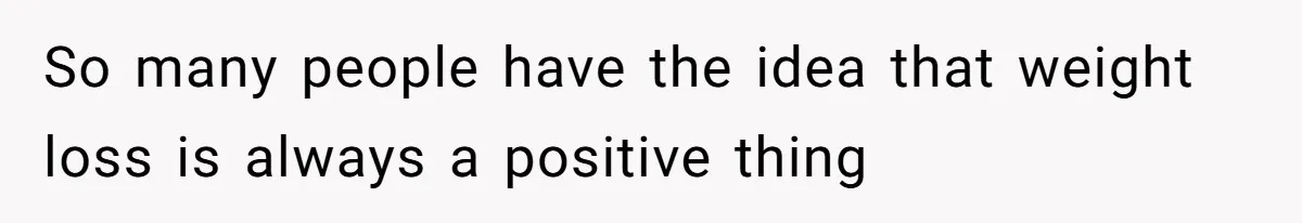 So many people have the idea that weight loss is always a positive thing