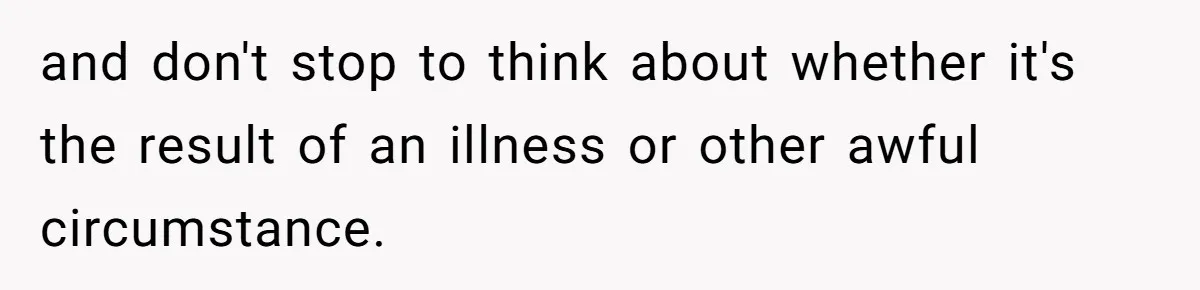 and don't stop to think about whether it's the result of an illness or other awful circumstance.