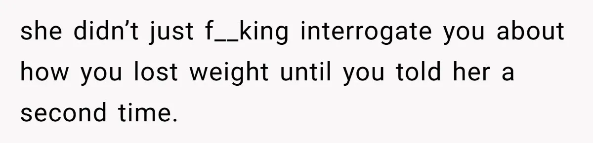 she didn’t just f__king interrogate you about how you lost weight until you told her a second time.