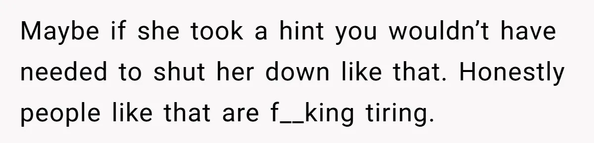Maybe if she took a hint you wouldn’t have needed to shut her down like that. Honestly people like that are f__king tiring.