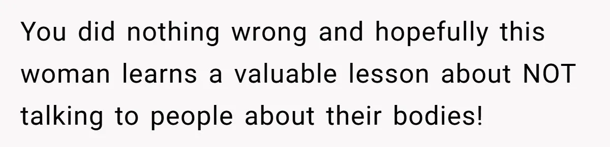 You did nothing wrong and hopefully this woman learns a valuable lesson about NOT talking to people about their bodies!