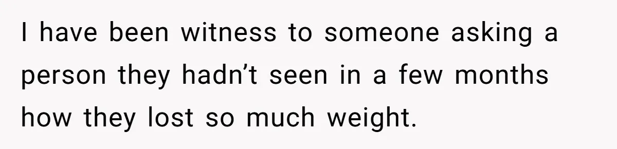 I have been witness to someone asking a person they hadn’t seen in a few months how they lost so much weight.