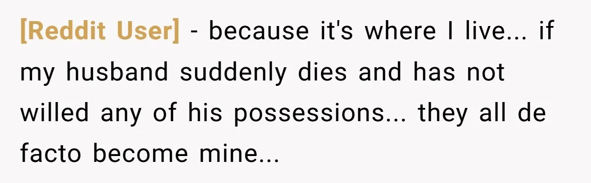 [Reddit User] − because it's where I live... if my husband suddenly dies and has not willed any of his possessions... they all de facto become mine...