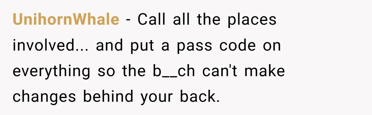 UnihornWhale − Call all the places involved... and put a pass code on everything so the b__ch can't make changes behind your back.