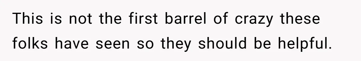 This is not the first barrel of crazy these folks have seen so they should be helpful.
