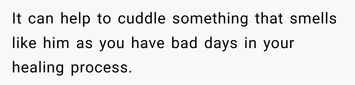 It can help to cuddle something that smells like him as you have bad days in your healing process.