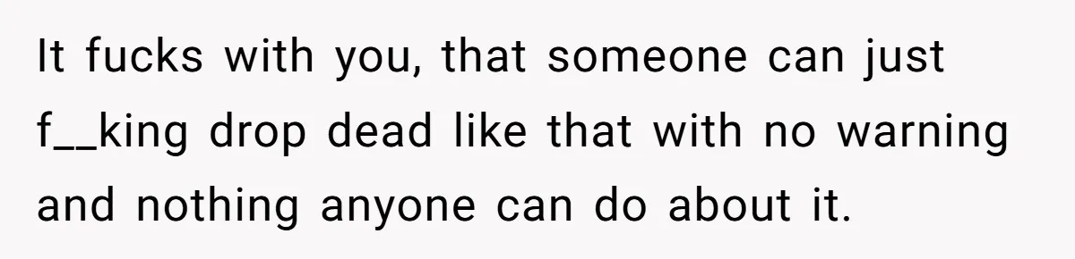 It fucks with you, that someone can just f__king drop dead like that with no warning and nothing anyone can do about it.