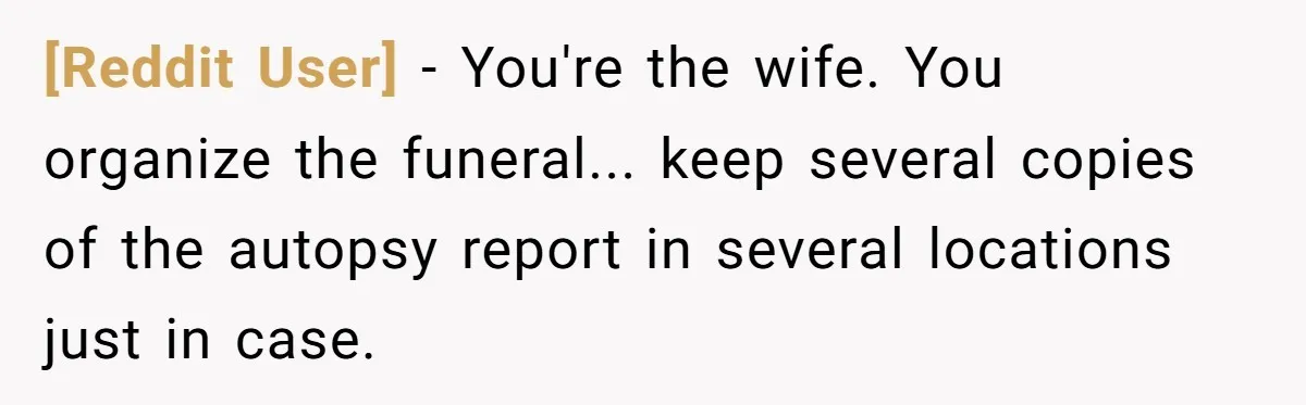 [Reddit User] − You're the wife. You organize the funeral... keep several copies of the autopsy report in several locations just in case.