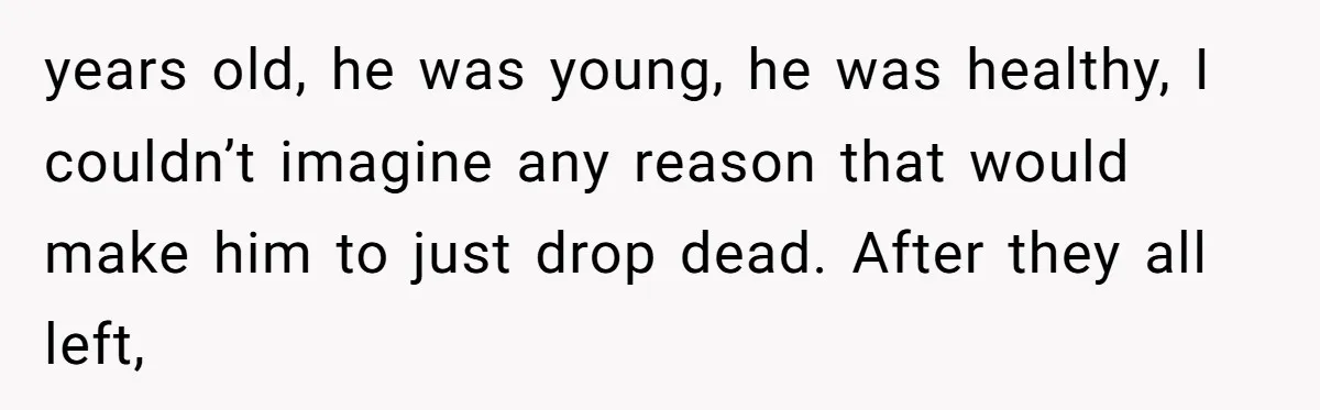 years old, he was young, he was healthy, I couldn’t imagine any reason that would make him to just drop dead. After they all left,