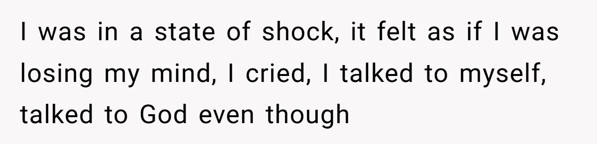 I was in a state of shock, it felt as if I was losing my mind, I cried, I talked to myself, talked to God even though