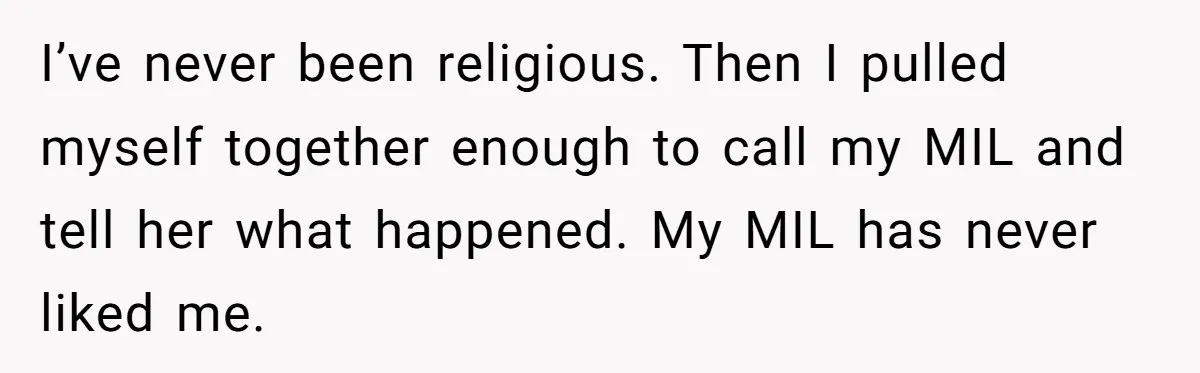 I’ve never been religious. Then I pulled myself together enough to call my MIL and tell her what happened. My MIL has never liked me.