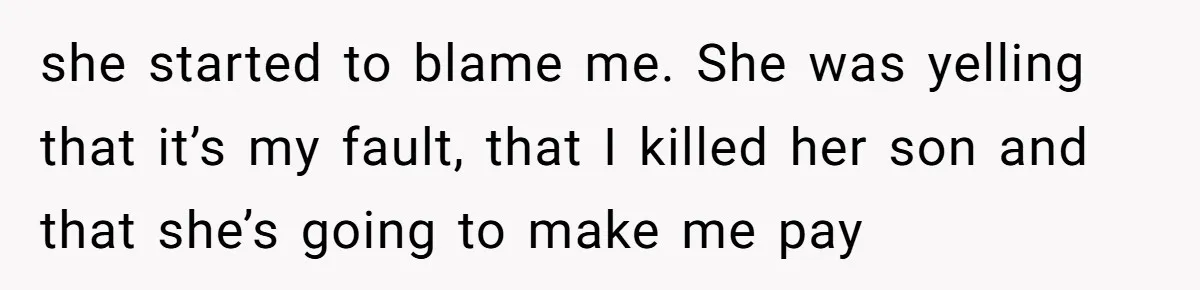 she started to blame me. She was yelling that it’s my fault, that I killed her son and that she’s going to make me pay