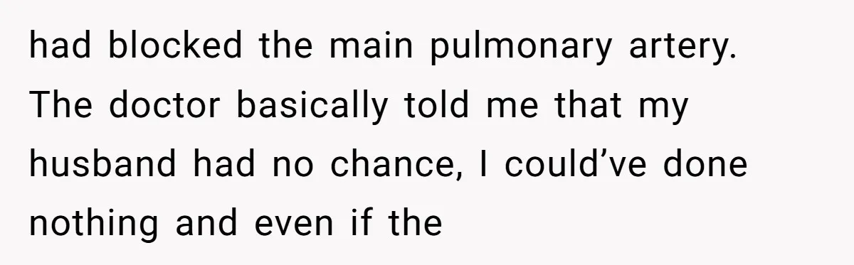 had blocked the main pulmonary artery. The doctor basically told me that my husband had no chance, I could’ve done nothing and even if the