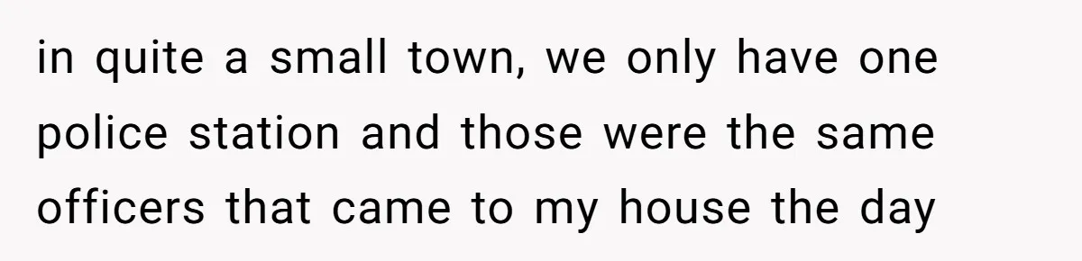 in quite a small town, we only have one police station and those were the same officers that came to my house the day