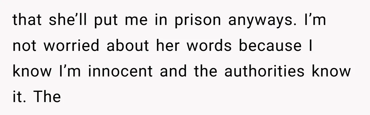 that she’ll put me in prison anyways. I’m not worried about her words because I know I’m innocent and the authorities know it. The