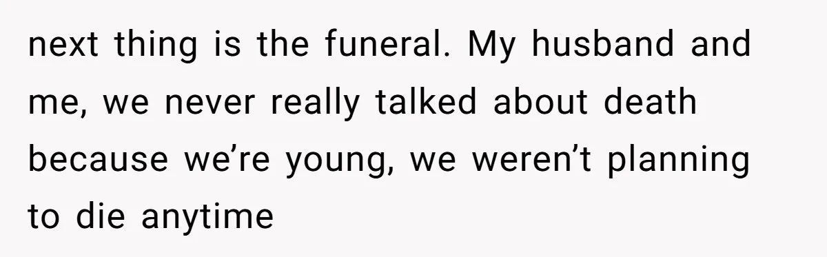 next thing is the funeral. My husband and me, we never really talked about death because we’re young, we weren’t planning to die anytime