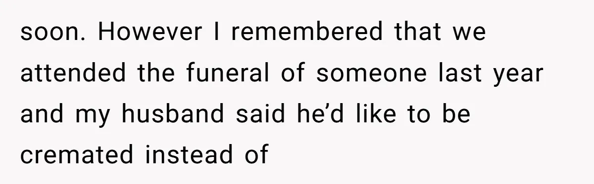 soon. However I remembered that we attended the funeral of someone last year and my husband said he’d like to be cremated instead of