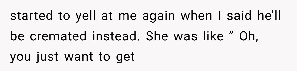 started to yell at me again when I said he’ll be cremated instead. She was like ” Oh, you just want to get