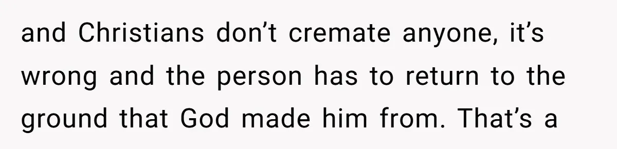 and Christians don’t cremate anyone, it’s wrong and the person has to return to the ground that God made him from. That’s a