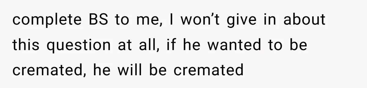 complete BS to me, I won’t give in about this question at all, if he wanted to be cremated, he will be cremated