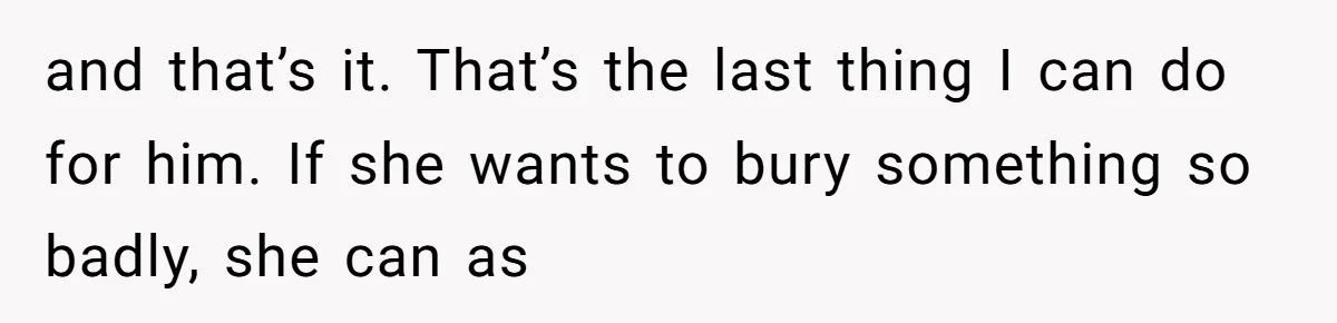 and that’s it. That’s the last thing I can do for him. If she wants to bury something so badly, she can as