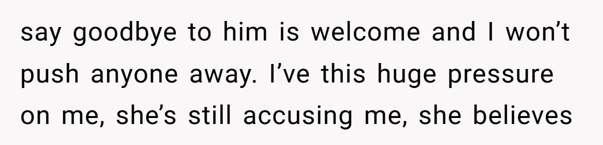 say goodbye to him is welcome and I won’t push anyone away. I’ve this huge pressure on me, she’s still accusing me, she believes