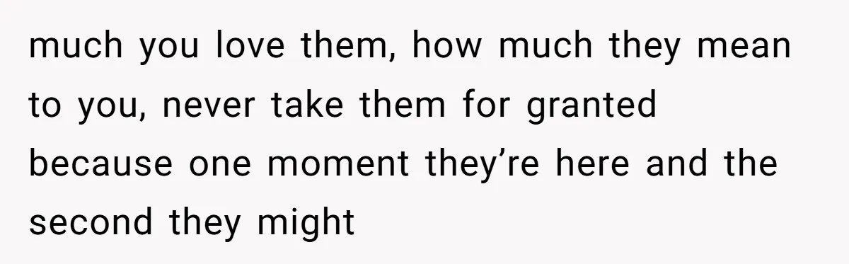 much you love them, how much they mean to you, never take them for granted because one moment they’re here and the second they might