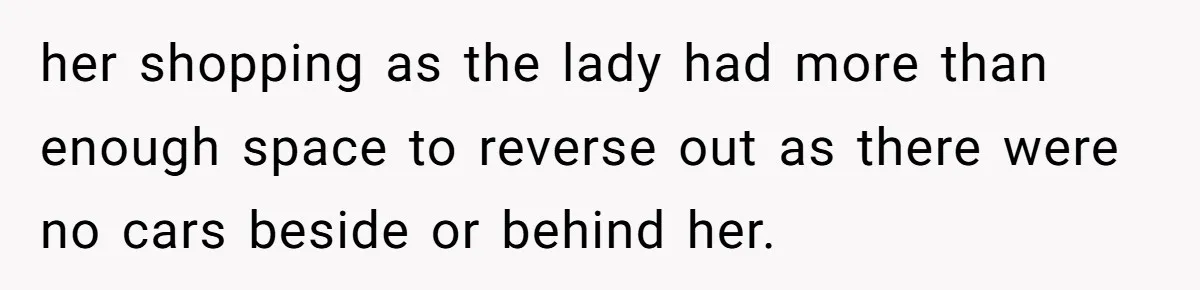 her shopping as the lady had more than enough space to reverse out as there were no cars beside or behind her.