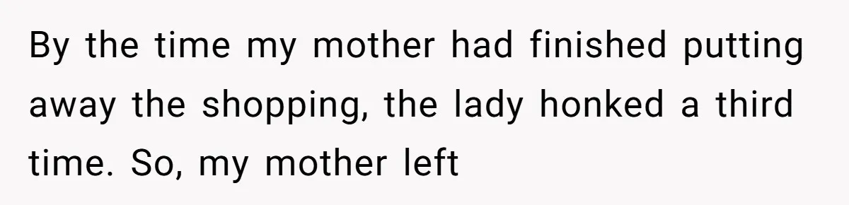 By the time my mother had finished putting away the shopping, the lady honked a third time. So, my mother left