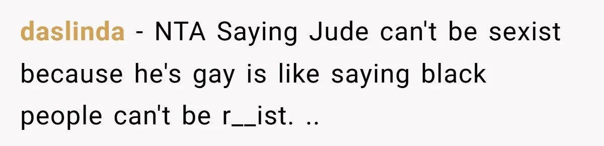 daslinda − NTA Saying Jude can't be sexist because he's gay is like saying black people can't be r__ist. ..