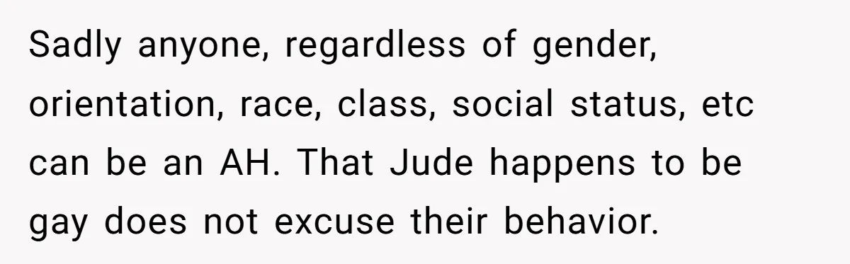 Sadly anyone, regardless of gender, orientation, race, class, social status, etc can be an AH. That Jude happens to be gay does not excuse their behavior.