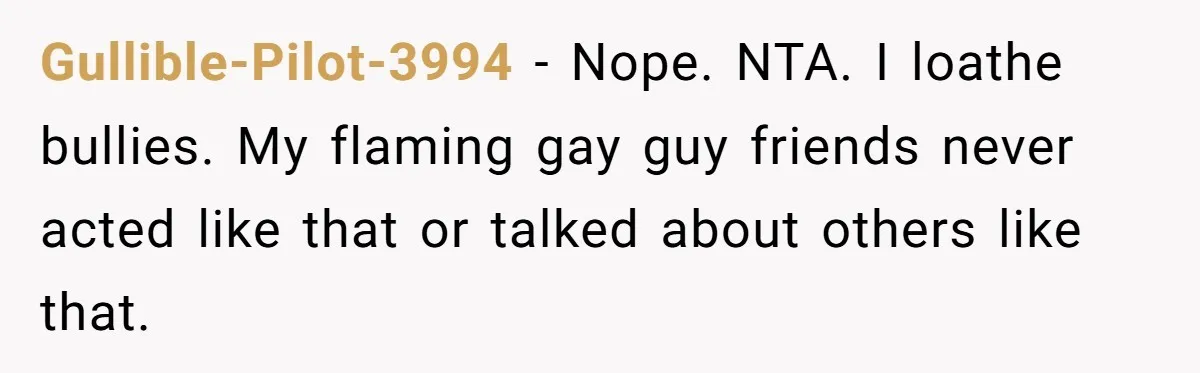 Gullible-Pilot-3994 − Nope. NTA. I loathe bullies. My flaming gay guy friends never acted like that or talked about others like that.