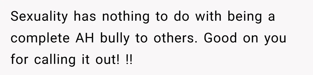 Sexuality has nothing to do with being a complete AH bully to others. Good on you for calling it out! !!