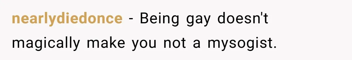 nearlydiedonce − Being gay doesn't magically make you not a mysogist.