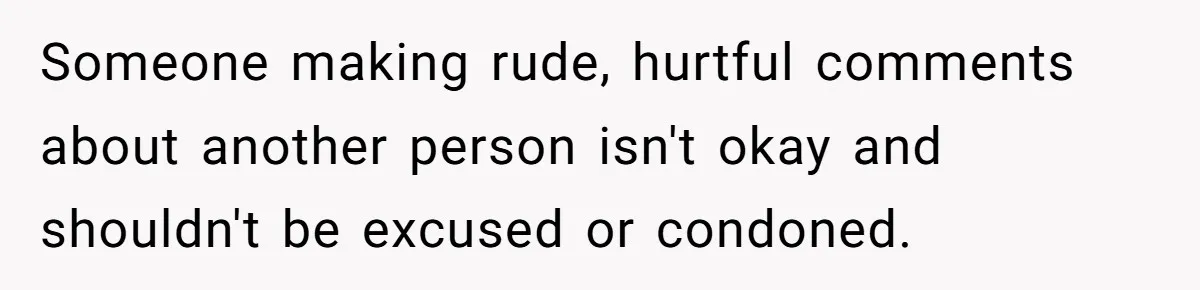 Someone making rude, hurtful comments about another person isn't okay and shouldn't be excused or condoned.